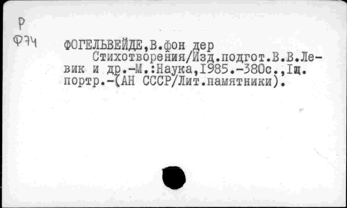 ﻿P
ФОГЕЛЬВЕЙДЕ,В.фон дер
Стихотворения/Изд.подгот.В вик и др.-М.:Наука,1985.-380с. портр.-(АН СССР/Лит.памятники)
В.Ле-
Im.